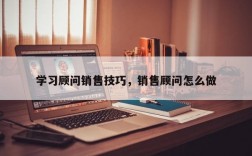 学习顾问销售技巧，销售顾问怎么做