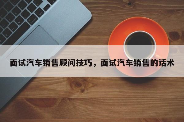 面试汽车销售顾问技巧，面试汽车销售的话术-图1