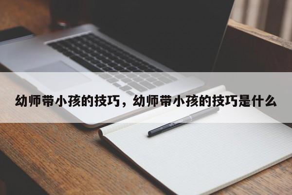 幼师带小孩的技巧,幼师带小孩的技巧是什么-图1 幼师带小孩的技巧,幼师带小孩的技巧是什么-图1