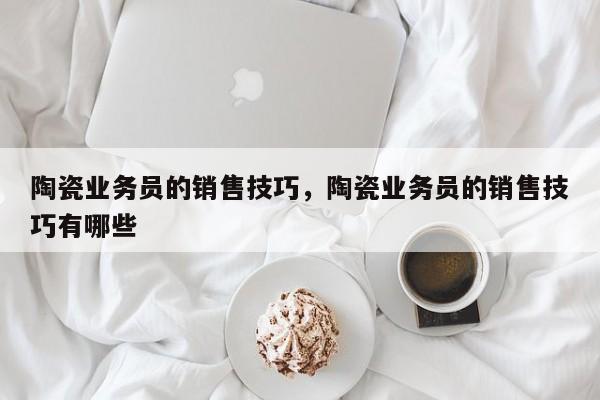 陶瓷业务员的销售技巧，陶瓷业务员的销售技巧有哪些-图1